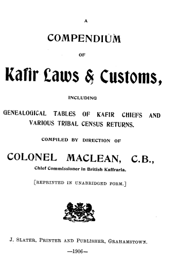 handle is hein.intyb/ckfcgt0001 and id is 1 raw text is: 

                     A


           COMPENDIUM

                   OF



Kafir catws & Customs,


                 INCLUDING


GENEALOGICAL TABLES OF  KAFIR CHIEFS AND

       VARIOUS TRIBAL CENSUS RETURNS.


          COMPILED BY DIRECTION OF


 COLONEL MACLEAN, C.B.,
        Chief Commissioner in British Kaffraria.

        [REPRINTED IN UNABRIDGED FORM.]









  J. SLATER, PRINTER AND PUBLISHER, GRAHAMSTOWN.

                -1906-


