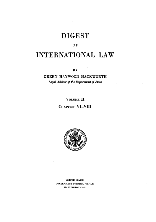 handle is hein.intyb/digintl0002 and id is 1 raw text is: DIGEST
OF
INTERNATIONAL LAW
BY
GREEN HAYWOOD HACKWORTH
Legal Adviser of the Department of State
VOLUME II
CHAPTERS VI-VIII

UNITED STATES
GOVERNMENT PRINTING OFFICE
WASHINGTON: 1941


