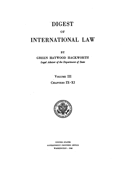 handle is hein.intyb/digintl0003 and id is 1 raw text is: DIGEST
OF
INTERNATIONAL LAW
BY
GREEN HAYWOOD HACKWORTH
Legal Adviser of the Department of State
VOLUME III
CHAPTERS IX-XI

UNITED STATES
GOVERNMENT PRINTING OFFICE
WASHINGTON : 1942


