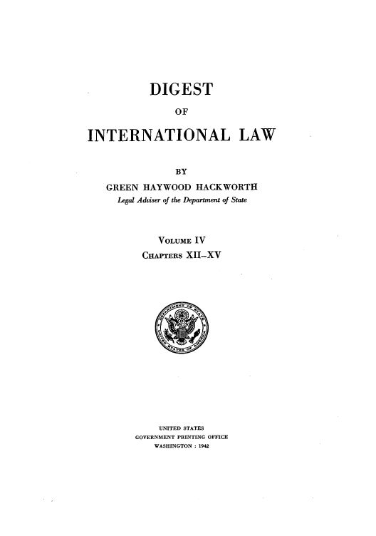 handle is hein.intyb/digintl0004 and id is 1 raw text is: DIGEST
OF
INTERNATIONAL LAW
BY
GREEN HAYWOOD HACKWORTH
Legal Adviser of the Department of State
VOLUME IV
CHAPTERS XII-XV

UNITED STATES
GOVERNMENT PRINTING OFFICE
WASHINGTON : 1942


