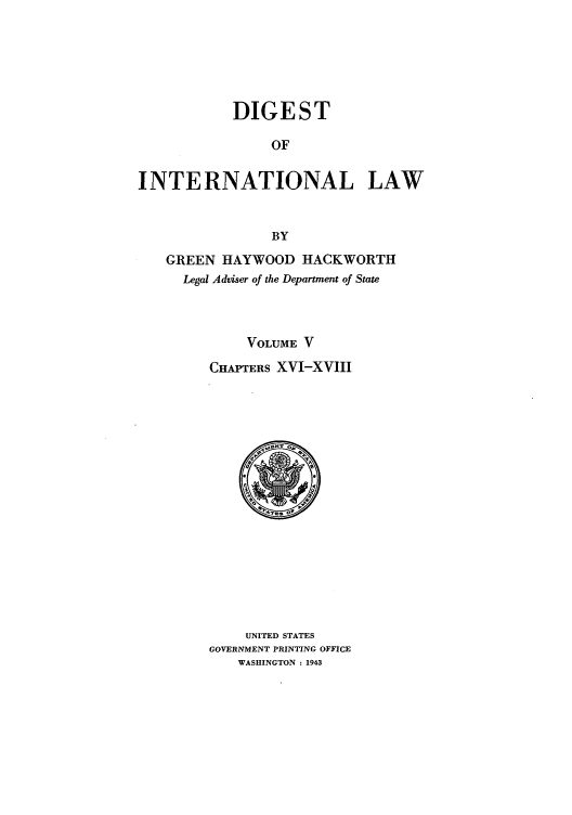 handle is hein.intyb/digintl0005 and id is 1 raw text is: DIGEST
OF
INTERNATIONAL LAW
BY
GREEN HAYWOOD HACKWORTH
Legal Adviser of the Department of State
VOLUME V
CHAPTERS XVI-XVIII

UNITED STATES
GOVERNMENT PRINTING OFFICE
WASHINGTON : 1943


