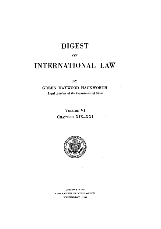 handle is hein.intyb/digintl0006 and id is 1 raw text is: DIGEST
OF
INTERNATIONAL LAW
BY
GREEN HAYWOOD HACKWORTH
Legal Adviser of the Department of State
VOLUME VI
CHAPTERS XIX-XXI

UNITED STATES
GOVERNMENT PRINTING OFFICE
WASHINGTON : 1943


