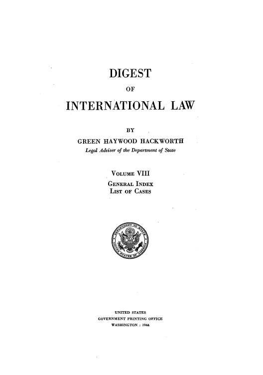 handle is hein.intyb/digintl0008 and id is 1 raw text is: DIGEST
OF
INTERNATIONAL LAW
BY
GREEN HAYWOOD HACKWORTII
Legal Adviser of the Department of State
VOLUME VIII
GENERAL INDEX
LIST OF CASES

UNITED STATES
GOVERNMENT PRINTING OFFICE
WASHINGTON : 1944


