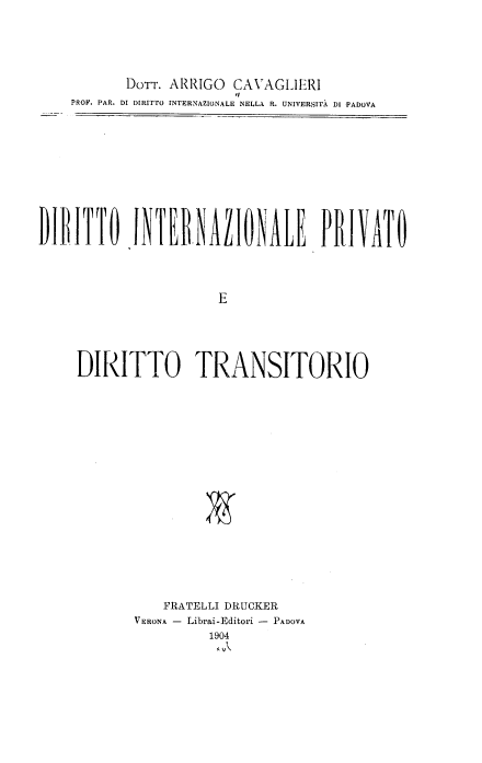 handle is hein.intyb/drttoinz0001 and id is 1 raw text is: DOTT. ARRIGO CAVAGLIERI
'I
PROP. PAR. DI DIRITTO INTERNAZIONALE NELLA R. UNIVERSITA DI PADOVA
DITTO   INENAZIONALEPllVT
E
DIRITTO TRANSITORIO

FRATELLI DRUCKER
VERONA - Librai-Editori - PADOVA
1904
ll


