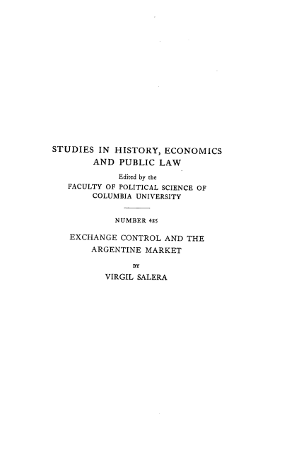 handle is hein.intyb/exconargm0001 and id is 1 raw text is: STUDIES IN HISTORY, ECONOMICS
AND PUBLIC LAW
Edited by the
FACULTY OF POLITICAL SCIENCE OF
COLUMBIA UNIVERSITY
NUMBER 485
EXCHANGE CONTROL AND THE
ARGENTINE MARKET
BY
VIRGIL SALERA


