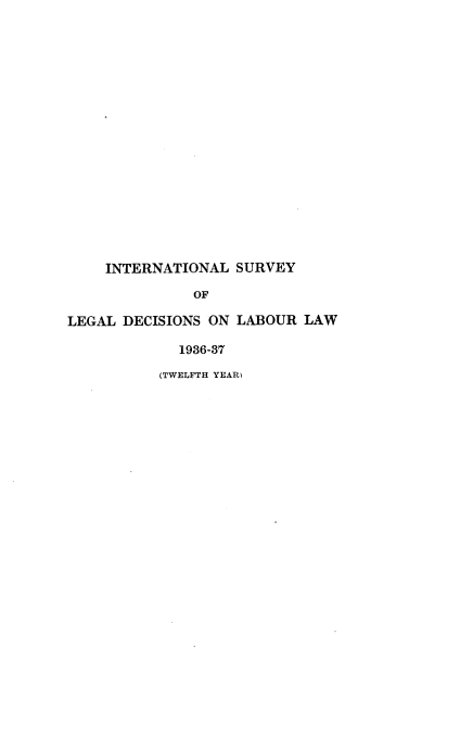 handle is hein.intyb/illrofeilsy1936 and id is 1 raw text is: INTERNATIONAL SURVEY
OF
LEGAL DECISIONS ON LABOUR LAW
1936-37
(TWELFTH YEAR)


