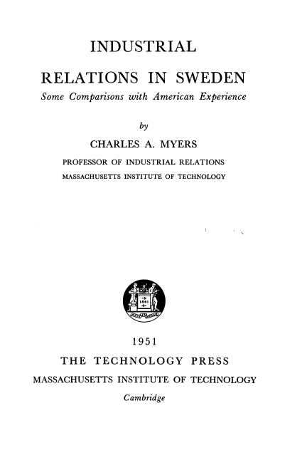 handle is hein.intyb/ilrsiswn0001 and id is 1 raw text is: INDUSTRIAL
RELATIONS IN SWEDEN
Some Comparisons with American Experience
by
CHARLES A. MYERS
PROFESSOR OF INDUSTRIAL RELATIONS
MASSACHUSETTS INSTITUTE OF TECHNOLOGY
1951
THE TECHNOLOGY PRESS
MASSACHUSETTS INSTITUTE OF TECHNOLOGY
Cambridge



