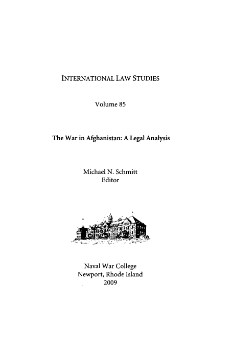 handle is hein.intyb/ilsusnwc0085 and id is 1 raw text is: 









INTERNATIONAL LAW STUDIES


            Volume 85



The War in Afghanistan: A Legal Analysis



         Michael N. Schmitt
              Editor


  Naval War College
Newport, Rhode Island
       2009


