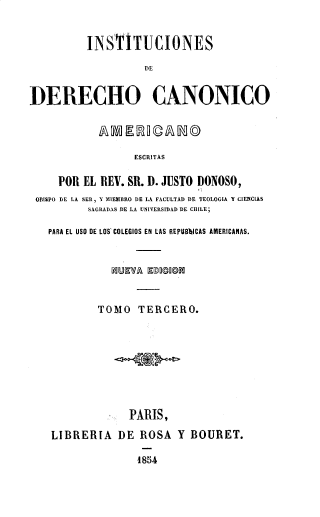 handle is hein.intyb/indeca0003 and id is 1 raw text is: 


          INSTITUCIONES

                    DE


DERECHO CANONICO


ESCRITAS


    POR EL REV. SR. D. JUSTO DONOSO,
OBISPO DE LA SER, Y MIEMBRO DE LA FACULTAD DE TEOLOGIA Y CIENCLAS
         SAGRADAS DE LA UNIVERSIDAD DE CHILE;

  PARA EL USO DE LOS COLEGIOS EN LAS REPUBbICAS AMERICANAS.






           TOMO   TERCERO.









                PARIS,

   LIBRERIA   DE  ROSA  Y  BOURET.

                 18u4


