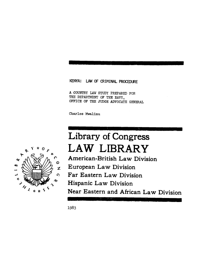 handle is hein.intyb/knycrmpr0001 and id is 1 raw text is: 













KENYA: LAW OF CRIMINAL PROCEDURE

A COUNTRY LAW STUDY PREPARED FOR
THE DEPARTMENT OF THE NAVY,
OFFICE OF THE JUDGE ADVOCATE GENERAL

Charles Mwalimu


Library of Congress

LAW LIBRARY
American-British Law Division
European Law Division
Far Eastern Law Division
Hispanic Law Division
Near Eastern and African Law Division


1983


q-I*Q0,


0
z
0)


qr


1 e


