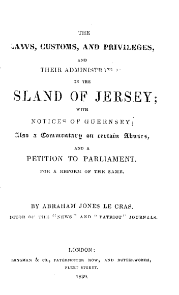 handle is hein.intyb/lcpta0001 and id is 1 raw text is: THE
AXVS, CJSTOMS, AND PRIVILEGES,
AND
TH'IEIR ADMINISTIPI' '
IN THE
SLAND OF JERSEY;
W ITH
NOTICES OF GUERNSEY;
Ira Cromesitarn oil certain Rbuse5,
AND A
PETITION TO PARLIAMENT.
FOR A REFORM OF THE SAME.
BY ABRAHAM JONES LE CRAS,
DITOR OF TlIE ''NEWS  AND  PATRIOT'' JOURNALS.
LONDON:
LONGMAN L CO., PATERNOSTER ROW, AND BUTTERWORTH,
FLEET STREET.
1 83!9.


