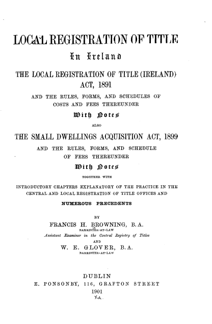 handle is hein.intyb/lrtil0001 and id is 1 raw text is: 






LOCAL REGISTRATION OF TITLE


                In   frlanp


 THE LOCAL  REGISTRATION   OF TITLE (IRELAND)

                   ACT, 1891

     AND THE RULES, FORMS, AND SCHEDULES OF
           COSTS AND FEES THEREUNDER

                 with   oateo
                      ALSO

THE  SMALL  DWELLINGS ACQUISITION ACT, 1899

       AND THE RULES, FORMS, AND SCHEDULE
              OF FEES THEREUNDER

                   Wit# 0gateg
                   TOGETHER WITH

 INTRODUCTORY CHAPTERS EXPLANATORY OF THE PRACTICE IN THE
    CENTRAL AND LOCAL REGISTRATION OF TITLE OFFICES AND

              NUMEROUS  PRECEDENTS

                       BY
          FRANCIS  H. BROWNING,  B. A.
                   BARRISTER-AT-LAW
         Assistant -Examiner in the Central Registry of Titles
                       AND
             W.  E. GLOVER,   B.A.
                   BARRISTER-AT-LAW



                   DUBLIN
      E. PONSONBY,  116, GRAFTON  STREET
                      1901


