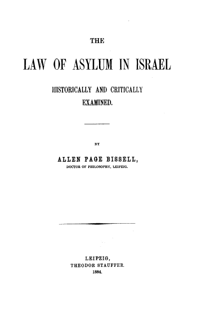 handle is hein.intyb/lwasyce0001 and id is 1 raw text is: THE

LAW OF ASYLUM IN ISRAEL
HISTORICALLY AND CRITICALLY
EXAMINED.
BY
ALLEN PAGE BISSELL,
DOCTOR OF PHILOSOPHY, LEIPZIG.

LEIPZIG,
THEODOR STAUFFER.
1884.


