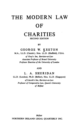handle is hein.intyb/mdlwch0001 and id is 1 raw text is: THE MODERN LAW
OF
CHARITIES
SECOND EDITION
BY
GEORGE W. KEETON
M.A., LL.D. (Cantab.), Hon. LL.D. (Sheffield), F.B.A.
of Gray's Inn, Barrister-at-Law
Associate Professor of Brunel University
Professor Emeritus of the University of London
AND
L. A. SHERIDAN
LL.D. (London), Ph.D. (Belfast), Hon. LL.D. (Singapore)
of Lincoln's Inn, Barrister-at-Law
Professor of Comparative Law, Queen's University
of Belfast

Belfast
NORTHERN IRELAND LEGAL QUARTERLY INC.


