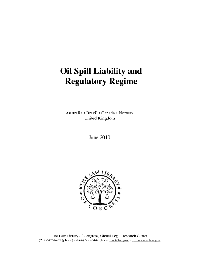 handle is hein.intyb/oilspll0001 and id is 1 raw text is: 













Oil Spill Liability and

  Regulatory Regime





  Australia  Brazil  Canada  Norway
          United Kingdom



            June 2010


     The Law Library of Congress, Global Legal Research Center
(202) 707-6462 (phone) - (866) 550-0442 (fax) - [aw @l oc.gv httl2://www.law.gov


