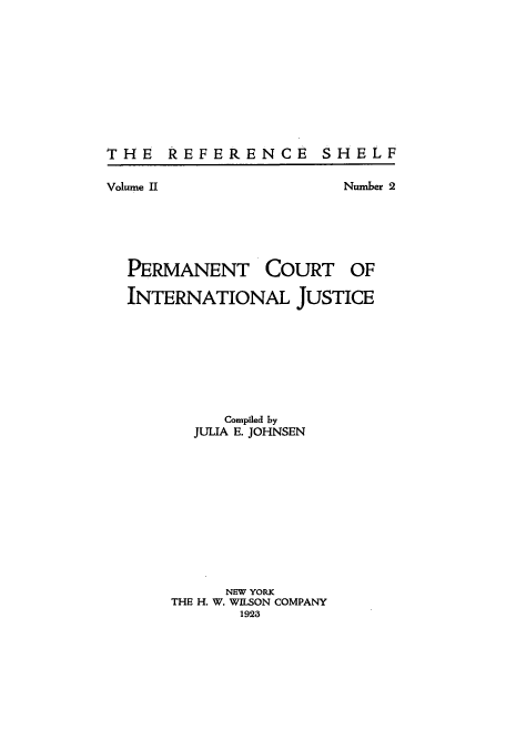 handle is hein.intyb/perctinj0001 and id is 1 raw text is: THE REFERENCE SHELF
Volume II                Number 2
PERMANENT COURT OF
INTERNATIONAL JUSTICE
Compiled by
JULIA E. JOHNSEN
NEW YORK
THE H. W. WILSON COMPANY
1923


