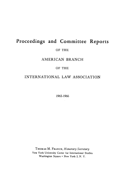 handle is hein.intyb/prcablw1965 and id is 1 raw text is: Proceedings and Committee Reports
OF THE
AMERICAN BRANCH
OF THE
INTERNATIONAL LAW ASSOCIATION
1965-1966
THOMAS M. FRANCK, Honorary Secretary
New York University Center for International Studies
Washington Square - New York 3, N. Y.


