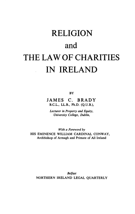 handle is hein.intyb/rlcire0001 and id is 1 raw text is: RELIGION
and
THE LAW OF CHARITIES

IN IRELAND
BY
JAMES C. BRADY
B.C.L., LL.B., Ph.D. (Q.U.B.),

Lecturer in Property and Equity,
University College, Dublin,
With a Foreword by
HIS EMINENCE WILLIAM CARDINAL CONWAY,
Archbishop of Armagh and Primate of All Ireland
Belfast
NORTHERN IRELAND LEGAL QUARTERLY



