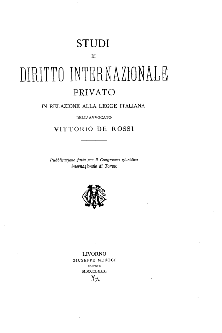 handle is hein.intyb/sdiprl0001 and id is 1 raw text is: 







                 STUDI

                     DI



DI)RITTO INTERNAZIONALE

                PRIVATO

      IN RELAZIONE ALLA LEGGE ITALIANA

                 DELL' AVVOCATO

          VITTORIO DE ROSSI





          PubblicaTione fatta per it Congresso giuridico
               internaTionale di Torino
















                  LIVORNO
                GIUSEPPE MEUCCI
                    EDITORE
                  MDCCCLXXX.
                     X,%,-


