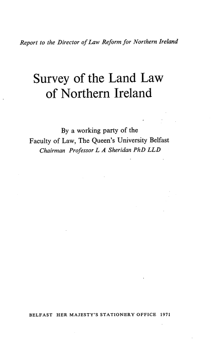 handle is hein.intyb/surllni0001 and id is 1 raw text is: Report to the Director of Law Reform for Northern Ireland

Survey of the Land Law
of Northern Ireland
By a working party of the
Faculty of Law, The Queen's University Belfast
Chairman Professor L A Sheridan PhD LLD

BELFAST HER MAJESTY'S STATIONERY OFFICE 1971


