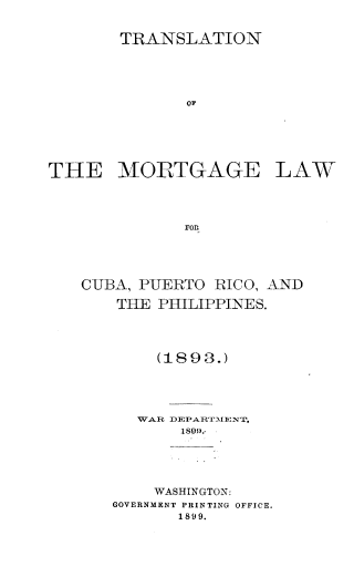 handle is hein.intyb/tnotemgelw0001 and id is 1 raw text is: TRANSLATION
OF
THE MORTGAGE LAW
ror

CUBA, PUERTO RICO, AND
THE PHILIPPINES.
(1893.)
WAR DEPARTMENT,
WASHINGTON:
GOVERNMENT PRINTING OFFICE.
1899.


