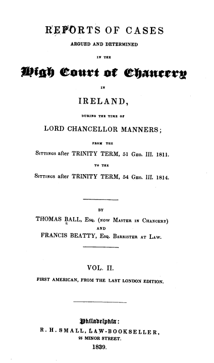 handle is hein.irishlaw/lcmin0002 and id is 1 raw text is: 



   RrE      RTS OF CASES

          ARGUED AND DETERMINED

                  IN THE




                  IN

            IRELAND,

            DURING THE TIME OF

   LORD  CHANCELLOR MANNERS;

                PROM THE
SITTINGS after TRINITY TERM, 51 GEO. III. 1811.

                 TO THE

SITTINGS after TRINITY TERM, 54 GEo. III. 1814.




                  BY
THOMAS  BALL, ESQ. (NOw MASTER IN CHANCERY)
                  AND
  FRANCIS BEATTY, Esq. BARRISTER AT LAW.




               VOL. II.
 FIRST AMERICAN, FROM THE LAST LONDON EDITION.


           hftltabelpfta:
R. H. SMALL,     W.AW-BOOKSELLER,
           25 MINOR STREET.
               1839.


