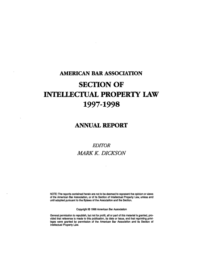 handle is hein.journals/abaseiplar1997 and id is 1 raw text is: AMERICAN BAR ASSOCIATION

SECTION OF
INTEILECTUAL PROPERTY LAW
1997-1998
ANNUAL REPORT
EDITOR
MARK K. DICKSON
NOTE: The reports contained herein are not to be deemed to represent the opinion or views
of the American Bar Association, or of its Section of Intellectual Property Law, unless and
until adopted pursuant to the Bylaws of the Association and the Section.
Copyright 0 1998 American Bar Association
General permission to republish, but not for profit, all or part of this material Is granted, pro-
vided that reference is made to this publication, its date or Issue, and that reprinting privi-
leges were granted by permission of the American Bar Association and its Section of
Intellectual Property Law.


