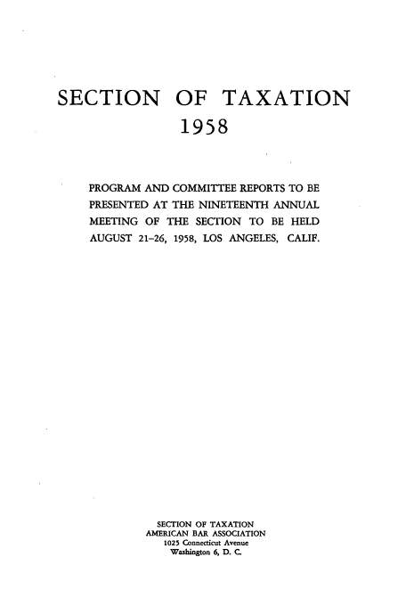 handle is hein.journals/abastpcr1958 and id is 1 raw text is: SECTION OF TAXATION
1958
PROGRAM AND COMMITTEE REPORTS TO BE
PRESENTED AT THE NINETEENTH ANNUAL
MEETING OF THE SECTION TO BE HELD
AUGUST 21-26, 1958, LOS ANGELES, CALIF.
SECTION OF TAXATION
AMERICAN BAR ASSOCIATION
1025 Connecticut Avenue
Washington 6, D. C.


