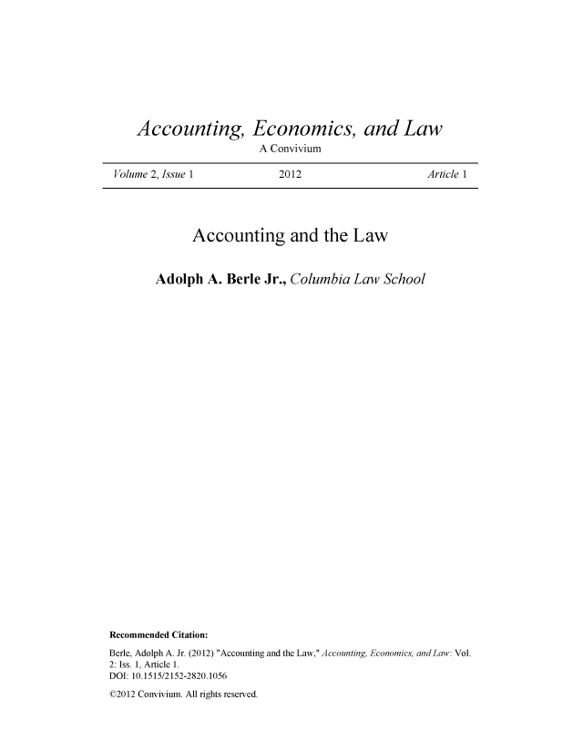 handle is hein.journals/acteol2 and id is 1 raw text is: 










    Accounting, Economics, and Law
                        A Convivium

Volume 2, Issue 1           2012                    Article 1


              Accounting and the Law



        Adolph  A.  Berle Jr., Columbia  Law  School
































Recommended Citation:
Berle, Adolph A. Jr. (2012) Accounting and the Law, Accounting, Economics, and Law: Vol.
2: Iss. 1, Article 1.
DOI: 10.1515/2152-2820.1056


02012 Convivium. All rights reserved.


