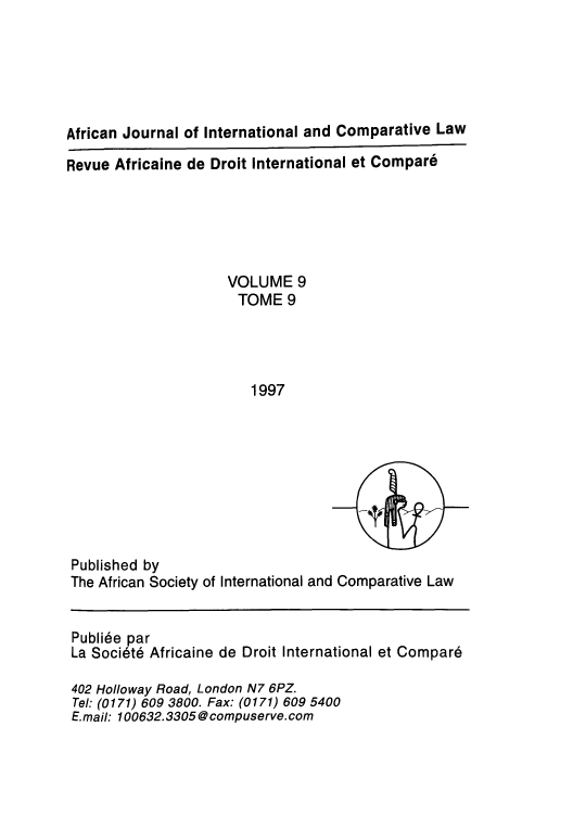 handle is hein.journals/afjincol9 and id is 1 raw text is: African Journal of International and Comparative Law
Revue Africaine de Droit International et Compare
VOLUME 9
TOME 9
1997

Published by
The African Society of International and Comparative Law
Publi6e par
La Socitd Africaine de Droit International et Compar6
402 Holloway Road, London N7 6PZ.
Tel: (0171) 609 3800. Fax: (0171) 609 5400
E.mail: 100632.3305 @ compuserve. com


