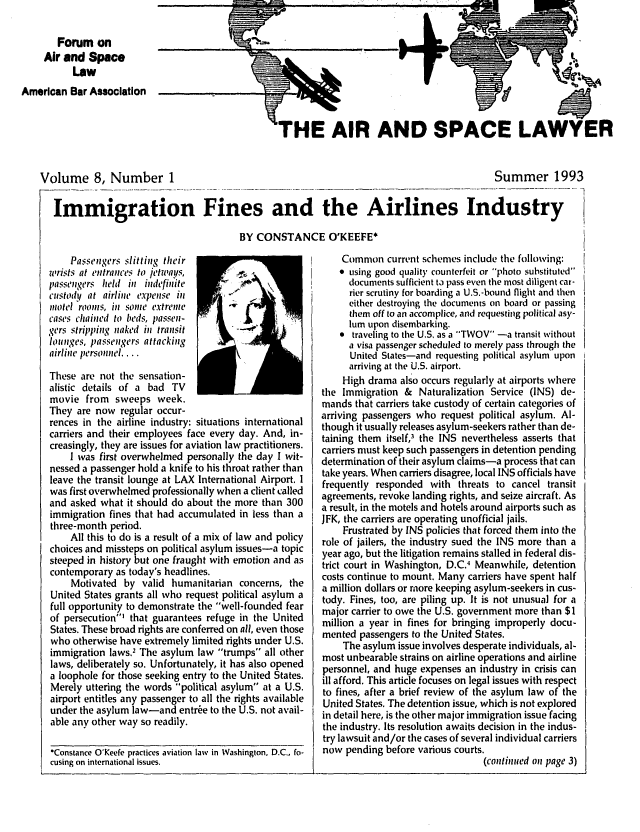 handle is hein.journals/airspaclaw8 and id is 1 raw text is: 

       Forum on
     Air and Space
           Law
American Bar Association


THE AIR AND SPACE LAWYER


Volume 8, Number 1


Summer 1993


Immigration Fines and the Airlines Industry

                                      BY CONSTANCE O'KEEFE*


    Passengers slitting their
wrists at entrances to jet ways,
passengers held in indefinite
custody at airline expense in
inotel rooms, in sonie extreme
cases chained to beds, passen-
gers stripping naked in transit
lounges, passengers attacking
airline personnel....

These are not the sensation-
alistic details of a bad TV
movie from sweeps week.
They are now regular occur-


-('1

h~'j


rences in the airline industry: situations international
carriers and their employees face every day. And, in-
creasingly, they are issues for aviation law practitioners.
    I was first overwhelmed personally the day I wit-
nessed a passenger hold a knife to his throat rather than
leave the transit lounge at LAX International Airport. I
was first overwhelmed professionally when a client called
and asked what it should do about the more than 300
immigration fines that had accumulated in less than a
three-month period.
    All this to do is a result of a mix of law and policy
choices and missteps on political asylum issues-a topic
steeped in history but one fraught with emotion and as
contemporary as today's headlines.
    Motivated by valid humanitarian concerns, the
United States grants all who request political asylum a
full opportunity to demonstrate the well-founded fear
of persecution' that guarantees refuge in the United
States. These broad rights are conferred on all, even those
who otherwise have extremely limited rights under U.S.
immigration laws.- The asylum law trumps all other
laws, deliberately so. Unfortunately, it has also opened
a loophole for those seeking entry to the United States.
Merely uttering the words political asylum at a U.S.
airport entitles any passenger to all the rights available
under the asylum law-and entr6e to the U.S. not avail-
able any other way so readily.

*Constance O'Keefe practices aviation law in Washington, D.C., fo-
cusing on international issues.


    Common current schemes include the following:
     using good quality counterfeit or photo substituted
      documents sufficient tj pass even the most diligent car-
      rier scrutiny for boarding a U.S.-bound flight and then
      either destroying the documents on board or passing
      them off to an accomplice, and requestintg political asy-
      lum upon disembarking.
    * traveling to the U.S, as a TWOV -a transit without
      a visa passenger scheduled to merely pass through the
      United States-and requesting political asylum upon
      arriving at the U.S. airport.
    High drama also occurs regularly at airports where
the Immigration & Naturalization Service (INS) de-
mands that carriers take custody of certain categories of
arriving passengers who request political asylum. Al-
though it usually releases asylum-seekers rather than de-
taining them itself,' the INS nevertheless asserts that
carriers must keep such passengers in detention pending
determination of their asylum claims-a process that can
take years. When carriers disagree, local INS officials have
frequently responded with threats to cancel transit
agreements, revoke landing rights, and seize aircraft. As
a result, in the motels and hotels around airports such as
JFK, the carriers are operating unofficial jails.
    Frustrated by INS policies that forced them into the
role of jailers, the industry sued the INS more than a
year ago, but the litigation remains stalled in federal dis-
trict court in Washington, D.C.' Meanwhile, detention
costs continue to mount. Many carriers have spent half
a million dollars or more keeping asylum-seekers in cus-
tody. Fines, too, are piling up. It is not unusual for a
major carrier to owe the U.S. government more than $1
million a year in fines for bringing improperly docu-
mented passengers to the United States.
    The asylum issue involves desperate individuals, al-
most unbearable strains on airline operations and airline
personnel, and huge expenses an industry in crisis can
ill afford. This article focuses on legal issues with respect
to fines, after a brief review of the asylum law of the
United States. The detention issue, which is not explored
in detail here, is the other major immigration issue facing
the industry. Its resolution awaits decision in the indus-
try lawsuit and/or the cases of several individual carriers
now pending before various courts.
                                 (continued on page 3)


