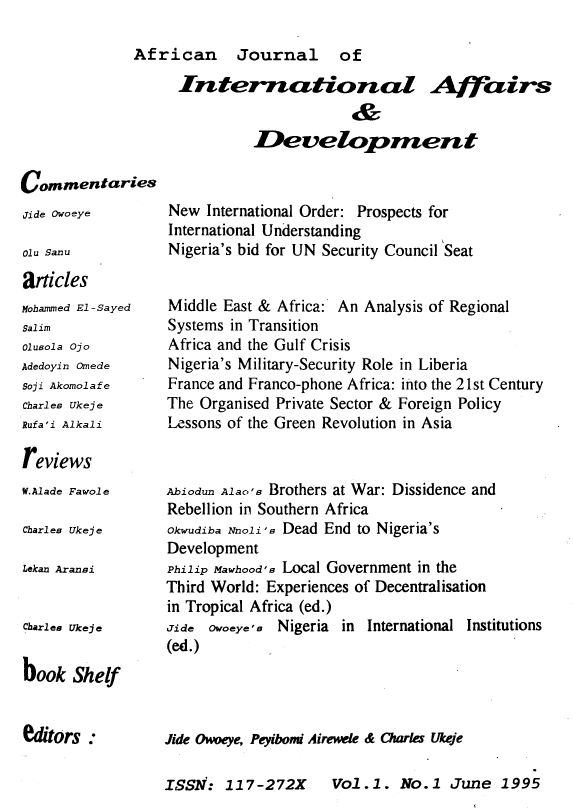 handle is hein.journals/ajiad1 and id is 1 raw text is: African Journal of

International Affairs
&
Development

Commentaries

Jide Owoeye
01u Sanu
articles

Mohammed El -Sayed
Salim
Olusola Ojo
Adedoyin Omede
Soji Akomolafe
Charles Ukeje
Rufa'i Alkali

New International Order: Prospects for
International Understanding
Nigeria's bid for UN Security Council Seat

Middle East & Africa: An Analysis of Regional
Systems in Transition
Africa and the Gulf Crisis
Nigeria's Military-Security Role in Liberia
France and Franco-phone Africa: into the 21st Century
The Organised Private Sector & Foreign Policy
Lessons of the Green Revolution in Asia

reviews

W.Alade Fawole
Charles Ukeje
Lekan Aransi
Charles Ukeje
book Shelf

ditors :

Abiodun Alao's Brothers at War: Dissidence and
Rebellion in Southern Africa
Okwudiba Nnoli's Dead End to Nigeria's
Development
Philip Mawhood's Local Government in the
Third World: Experiences of Decentralisation
in Tropical Africa (ed.)
Jide Owoeye's Nigeria in International Institutions
(ed.)

Jide Oweye, Peyibomi Airewele & Charles Ukeje

Vol.1. No.1 June 1995

ISSN: 117-272X


