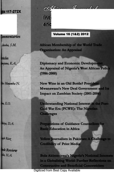 handle is hein.journals/ajiad16 and id is 1 raw text is: N 117-272X
an YS
mmentriesVolume 16 (1&2) 2012
mmentaries
bkooba, S.M.         African Membership of the World Trade
Organisation: An Appraisal
icles
juwa, KA            Diplomacy and Economic Development:
An Appraisal of Nigeria's West African Poli
(1986-2000)
xMwamba N.           New Wine in an Old Bottle? PresfIt
Mwanawasa's New Deal Government and Its
Impact on Zambian Society (2001-2006)
a, E.O.              Understanding National Interest in the Post-
Cold War Era (PCWE): The Nigerian
Challenges
elye, DA             Preparations of Guidance Counsellors for
Basic Education in Africa
ib Riau             Yellow Journalism in Pakistan: A Challenge to
Credibility of Print Media
ok Review
.u, HA               Bola Akinterinwa's Nigeria's National Interes
in a Globalising World: Further Reflections o23
Constructive and Beneficial Concetricism
Digitized from Best Copy Available


