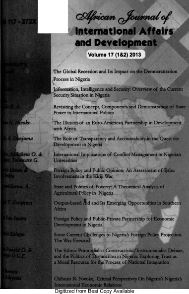 handle is hein.journals/ajiad17 and id is 1 raw text is: ill  272X
International Affairs
and Development
Volume 17 (1&2) 2013
The Global Recession and Its Impact on the Democratisation
,Process in Nigeria
Information, Intelligence and Security: Overview of the Current
Security Situation in Nigeria
Revisiting the Concept, Components and Demonstration of State
Power in International Politics
oke          The Illusion of an Euro-American Partnership in Development
with Africa
SA    njuma         The Role of Transparency and Accountability in the Quest for
Development in Nigeria
kem O. &      International Implications of Conflict Management in Nigerian
ase G.      Universities
Foreign Policy and Public Opinion: An Assessment of Ijebu
Involvement in the Kiriji War
! 1A.            State and Politics of Poverty: A Theoretical Analysis of
.          Agricultural Policy in Nigeria
Output-based id and Its Emerging Opportunities in Souther
Africa
Foreign Policy and Public-Private Partnership for Economic
Development in Nigeria
ol ap              Some Current Challenges to Nigeria's Foreign Policy Projection.
The Way Forward
thgW t). &          The Ethnic Primordialist-Constructivist/Instrumentalist Debate,
O.G.F.            and the Politics of Disjunction in Nigeria: Exploring Trust as
a Moral Rf source for the Process of National Integration
Chibuzo N. Nwoke, Critical Perspectives On Nigeria's Nigeria's
International Economic Relations
Digitized from Best Copy Available


