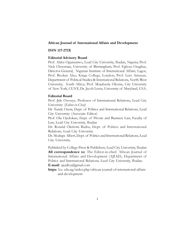 handle is hein.journals/ajiad25 and id is 1 raw text is: African Journal of International Affairs and Development
ISSN 117-272X
Editorial Advisory Board
Prof. Alaba Ogunsanwo, Lead City University, Ibadan, Nigeria; Prof.
Nick Cheesman, University of Birmingham, Prof. Eghosa Osaghae,
Director-General, Nigerian Institute of International Affairs, Lagos,
Prof. Biodun Alao, Kings College, London, Prof. Lere Amusan,
Department of Political Studies & International Relations, North-West
University, South Africa, Prof. Mojubaolu Okome, City University
of New York, CUNY, Dr. Jacob Lewis, University of Maryland, USA.
Editorial Board
Prof. Jide Owoeye, Professor of International Relations, Lead City
University (Editor-in-Chi])
Dr. Tunde Oseni, Dept. of Politics and International Relations, Lead
City University (Associate Editor)
Prof. Olu Ojedokun, Dept. of Private and Business Law, Faculty of
Law, Lead City University, Ibadan
Dr. Ronald Olufemi Badru, Dept. of Politics and International
Relations, Lead City University
Dr. Modupe Albert, Dept. of Politics and International Relations, Lead
City University.
Published by College Press & Publishers, Lead City University, Ibadan
All correspondence to: The Editor-in-chief. African Journal of
International Affairs and Development (AJIAD), Department of
Politics and International Relations, Lead City University, Ibadan.
E-mail: ajiadlcu@gmail.com
https: lcu edu.ng/index.php/african-journal-of-international-affairs-
and-development

i



