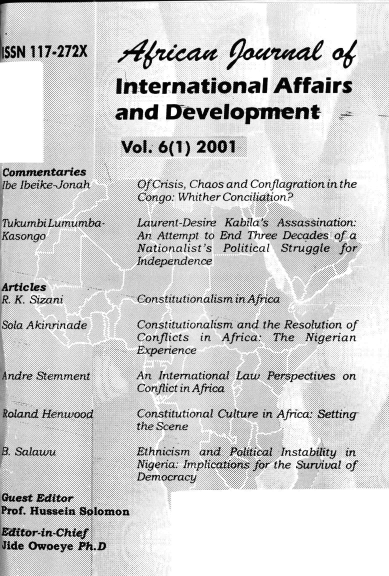 handle is hein.journals/ajiad6 and id is 1 raw text is: SN 117.272X

Commentaries
[be IbeikeJonah
Tukumbi Lumumba-
Kasongo
Articles
R. K. Sizani
Sofa Akinnnade
Andre Stemment
Roland Henwood
B. Salawu
Guest Editor
Prof. Hussein Solomon
Editor-in-Chief
Jide Owoeye Ph.D

# aa 9wuiied oc
International Affairs
and Development
Vol. 6(1) 2001

Of Crisis, Chaos and Conflagration in the
Congo: Whither Conciliation?
Laurent-Desire Kabila's A ssassination.
An Attempt to End Three Decades of a
Nationalist's Political Struggle for-
Independence
Constitutionalism in Africa
Constitutionalism and the Resolution of
Conflicts in Africa: The Nigerian
Experience
An International Law Perspectives on
Conflict in Africa
Constitutional Culture in Africa: Setting-
the Scene
Ethnicism  and Political Instability in
Nigeria: Implications for the Survival of
Democracy


