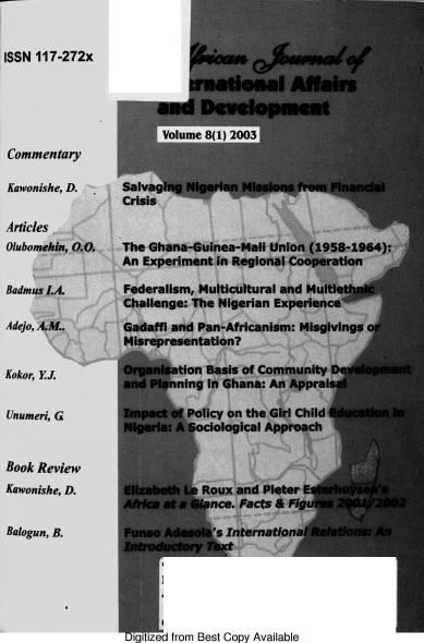 handle is hein.journals/ajiad8 and id is 1 raw text is: ISSN 117-272x

irmatonal Affairs
and Development
Volume 8(1) 2003

Commentary
Kawonishe, D.
Articles
Olubomehin, 0.(
Badmus LA.
Adejo, A.M..

Kokor, EJ.
Unumeri, G

Book Review
Kawonishe, D.
Balogun, B.

Salvaging Nigerian Missions from Financial
Crisis
k.  The Ghana-Guinea-Mali Union (1958-1964):
An Experiment in Regional Cooperation
Federalism, Multicultural and Multiet
Challenge: The Nigerian Experience

,

Gadaffi and Pan-Africanism: Misgivings
Misrepresentation?
Organisation Basis of Community Development
and Planning in Ghana: An Appraisal
Impact of Policy on the Girl Child Education in
Nigeria: A Sociological Approach
Elizabeth Le Roux and Pieter E
Africa at a Glance. Facts & Fig
Funso Adesola's International Relations: An
Introductory Text

from Best Copy Available


