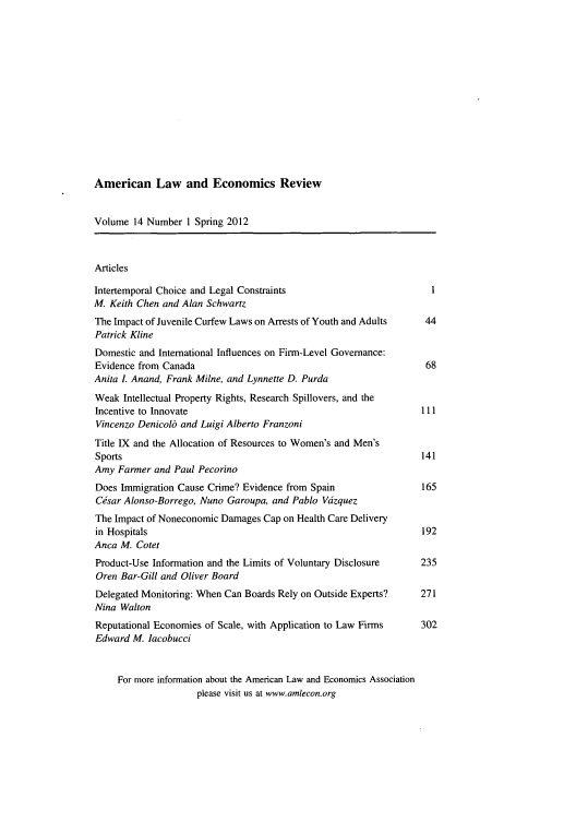 handle is hein.journals/aler14 and id is 1 raw text is: American Law and Economics Review

Volume 14 Number 1 Spring 2012
Articles
Intertemporal Choice and Legal Constraints                       1
M. Keith Chen and Alan Schwartz
The Impact of Juvenile Curfew Laws on Arrests of Youth and Adults  44
Patrick Kline
Domestic and International Influences on Firm-Level Governance:
Evidence from Canada                                            68
Anita I. Anand, Frank Milne, and Lynnette D. Purda
Weak Intellectual Property Rights, Research Spillovers, and the
Incentive to Innovate                                          111
Vincenzo Denicolb and Luigi Alberto Franzoni
Title IX and the Allocation of Resources to Women's and Men's
Sports                                                         141
Amy Farmer and Paul Pecorino
Does Immigration Cause Crime? Evidence from Spain              165
Csar Alonso-Borrego, Nuno Garoupa, and Pablo Vdzquez
The Impact of Noneconomic Damages Cap on Health Care Delivery
in Hospitals                                                   192
Anca M. Cotet
Product-Use Information and the Limits of Voluntary Disclosure  235
Oren Bar-Gill and Oliver Board
Delegated Monitoring: When Can Boards Rely on Outside Experts?  271
Nina Walton
Reputational Economies of Scale, with Application to Law Firms  302
Edward M. lacobucci
For more information about the American Law and Economics Association
please visit us at www.amlecon.org


