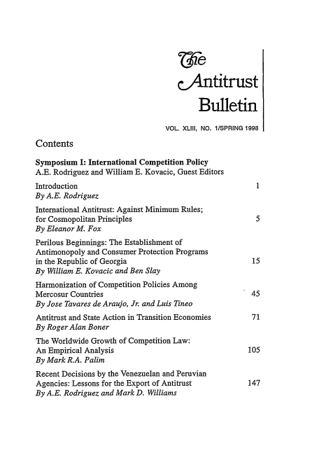 handle is hein.journals/antibull43 and id is 1 raw text is: &Antitrust
Bulletin
VOL. XLIII, NO. 1/SPRING 1998
Contents
Symposium I: International Competition Policy
A.E. Rodriguez and William E. Kovacic, Guest Editors
Introduction                                           1
By A.E. Rodriguez
International Antitrust: Against Minimum Rules;
for Cosmopolitan Principles                            5
By Eleanor M. Fox
Perilous Beginnings: The Establishment of
Antimonopoly and Consumer Protection Programs
in the Republic of Georgia                            15
By William E. Kovacic and Ben Slay
Harmonization of Competition Policies Among
Mercosur Countries                                    45
By Jose Tavares de Araujo, Jr. and Luis Tineo
Antitrust and State Action in Transition Economies    71
By Roger Alan Boner
The Worldwide Growth of Competition Law:
An Empirical Analysis                                105
By Mark R.A. Palim
Recent Decisions by the Venezuelan and Peruvian
Agencies: Lessons for the Export of Antitrust        147
By A.E. Rodriguez and Mark D. Williams


