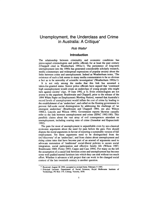 handle is hein.journals/anzjc29 and id is 1 raw text is: 











Unemployment, the Underclass and Crime
                 in  Australia: A Critique*

                             Rob   Wattst

                             Introduction

The   relationship between  criminality and   economic   conditions has
preoccupied criminologists and public officials for at least the past century
(Chappell  cited in Weatherburn  1992a:1). The persistence of long-term
unemployment   into the 1990s has generated considerable scholarly research,
media  commentary  and widespread expressions of popular anxiety about the
links between crime and unemployment.  Indeed as Weatherbum  notes, 'The
existence of such a link seems to many media commentators to be so obvious
a fact as to be unworthy of scientific investigation' (Weatherburn 1992a: 1).
   It is not  only  among   the media   that this link  has assumed   a
taken-for-granted status. Senior police officials have argued that 'continued
high unemployment   would create an underclass of young people who might
turn against society' (Age, 19 June 1992, p 3). Even criminologists are not
averse to the argument. Braithwaite and Chappell, prior to the release of the
1994 White  Paper on Employment  (Working Nation), warned that Australia's
record levels of unemployment would inflate the cost of crime by leading to
the establishment of an 'underclass', and called on the Keating government to
prevent full-scale social disintegration by addressing the challenge of 'an
emergent  underclass' (Braithwaite and Chappell  1994, see  also Wilson
1988:2, Lincoln and Wilson  1994). Government  reports likewise casually
refer to the link between unemployment and crime (EPAC  1992:180). This
parallels claims about the vast array of evil consequences attendant on
unemployment,  including soaring rates of crime (Junankar and Kapuscinski
1992).
  The  pain for most of unemployment is unjustifiable even by neo-classical
economic  arguments about the need for pain before the gain. Few should
dispute the moral arguments in favour of restoring a sustainable version of full
employment.   Yet these arguments   need to  be distinguished from  the
(re)'discovery' of an 'underclass', and from claims about unemployment and
rising crime rates that have become part of an arsenal of arguments used to
advocate restoration of 'traditional' social-liberal policies to secure social
integration, social participation and effective family life (Wilson 1987;
Braithwaite 1989; Pixley 1993; Cappo and Cass 1994). For many on the left
the assumption of a causal link between crime and unemployment has become
some well-padded mental furniture into which they can sink without too much
effort. Whether it advances a left project that can work in the changed social
context of the late twentieth century is another question.

  * Received: August 28 1994; accepted in revised form: February 9 1995.
  t Principal Lecturer, Department of Social Sciences, Royal Melbourne Institute of
    Technology, PO Box 179, Coburg, Victoria, 3058.


1


