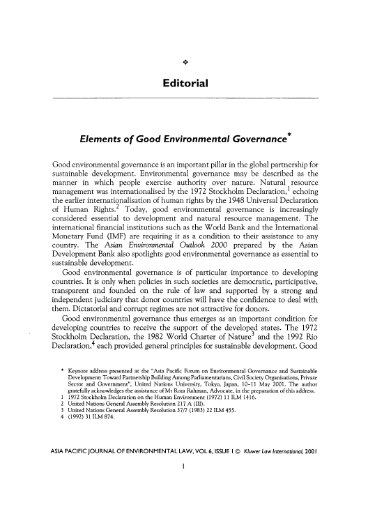 handle is hein.journals/apjel6 and id is 1 raw text is: ï»¿Editorial

Elements of Good Environmental Governance*
Good environmental governance is an important pillar in the global partnership for
sustainable development. Environmental governance may be described as the
manner in    which   people exercise authority over nature. Natural resource
management was internationalised by the 1972 Stockholm Declaration,l echoing
the earlier internationalisation of human rights by the 1948 Universal Declaration
of Human Rights.2 Today, good environmental governance is increasingly
considered essential to development and natural resource management. The
international financial institutions such as the World Bank and the International
Monetary Fund (IMF) are requiring it as a condition to their assistance to any
country. The Asian Environmental Outlook 2000 prepared by the Asian
Development Bank also spotlights good environmental governance as essential to
sustainable development.
Good environmental governance is of particular importance to developing
countries. It is only when policies in such societies are democratic, participative,
transparent and founded on the rule of law and supported by a strong and
independent judiciary that donor countries will have the confidence to deal with
them. Dictatorial and corrupt regimes are not attractive for donors.
Good environmental governance thus emerges as an important condition for
developing countries to receive the support of the developed states. The 1972
Stockholm Declaration, the 1982 World Charter of Nature3 and the 1992 Rio
Declaration,4 each provided general principles for sustainable development. Good
* Keynote address presented at the Asia Pacific Forum on Environmental Governance and Sustainable
Development: Toward Partnership Building Among Parliamentarians, Civil Society Organisations, Private
Sector and Government, United Nations University, Tokyo, Japan, 10-11 May 2001. The author
gratefully acknowledges the assistance of Mr Roza Rahman, Advocate, in the preparation of this address.
1 1972 Stockholm Declaration on the Human Environment (1972) 11 ILM 1416.
2 United Nations General Assembly Resolution 217 A (III).
3 United Nations General Assembly Resolution 37/7 (1983) 22 ILM 455.
4 (1992) 31 ILM 874.
ASIA PACIFIC JOURNAL OF ENVIRONMENTAL LAW, VOL 6, ISSUE I @ Kluwer Law International, 2001

I


