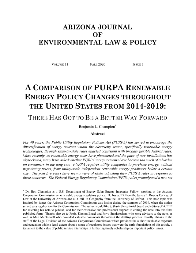 handle is hein.journals/arijel11 and id is 1 raw text is: ARIZONA JOURNAL
OF
ENVIRONMENTAL LAW & POLICY

VOLUME 11             FALL 2020               ISSUE 1

A COMPARISON OF PURPA RENEWABLE
ENERGY POLICY CHANGES THROUGHOUT
THE UNITED STATES FROM 2014-2019:
THERE HAS GOT TO BE A BETTER WAY FORWARD
Benjamin L. Champion*
Abstract
For 40 years, the Public Utility Regulatory Policies Act (PURPA) has served to encourage the
diversification of energy sources within the electricity sector, specifically renewable energy
technologies, through state-by-state rules enacted consistent with broadly flexible federal rules.
More recently, as renewable energy costs have plummeted and the pace of new installations has
skyrocketed, many have asked whether PURPA 's requirements have become too much of a burden
on consumers in the long run. PURPA requires utility companies to purchase energy, without
negotiating prices, from utility-scale independent renewable energy producers below a certain
size. The past five years have seen a wave of states adjusting their PURPA rules in response to
these concerns. The Federal Energy Regulatory Commission (FERC) also promulgated a new set
* Dr. Ben Champion is a U.S. Department of Energy Solar Energy Innovator Fellow, working at the Arizona
Corporation Commission on renewable energy regulatory policy. He has a J.D. from the James E. Rogers College of
Law at the University of Arizona and a D.Phil. in Geography from the University of Oxford. This note topic was
inspired by issues the Arizona Corporation Commission was facing during the summer of 2019, when the author
served as a legal extern for the Commission. The author would like to thank the editorial board and editors of AJELP
for selecting his note to publish, and for their extensive and professional support in editing the note into this final
published form. Thanks also go to Profs. Kirsten Engel and Priya Sundareshan, who were advisors to the note, as
well as Matt McDonnell who provided valuable comments throughout the drafting process. Finally, thanks to the
staff of the Legal Division of the Arizona Corporation Commission which provided the author invaluable exposure
and education while a legal extern about a range of regulatory issues that were the early foundations of this article, a
testament to the value of public service internships in furthering timely scholarship on important policy issues.


