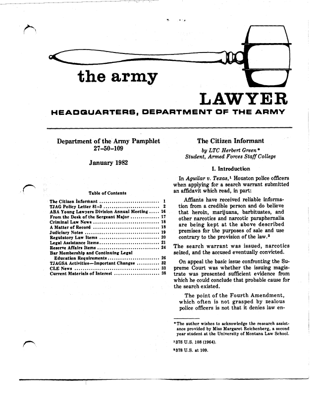 handle is hein.journals/armylaw1982 and id is 1 raw text is: the army

LAWYER
HEAOQUARTERB. DEPARTMENT OF THE ARMY

Department of the Army Pamphlet
27-50-109
January 1982
Table of Contents
The Citizen informant ............................. 1
TJAG Policy Letter 81-3 ........................... 2
ABA Young Lawyers Division Annual Meeting ..... 16
From the Desk of the Sergeant Major .............. 17
Criminal Law News ................................ 18
A Matter of Record ................................ 1
Judiciary  Notes  .................................... 19
Regulatory Law Items ............................. 20
Legal Assistance Items ............................ 21
Reserve Affairs Items .............................. 24
Bar Membership and Continuing Legal
Education Requirements ......................... 26
TJAGSA Activities-Important Changes ........... 32
CLE   News  .........................................   33
Current Materials of Interest ...................... 38

The Citizen Informant
by LTC Herbert Green*
Student, Armed Forces Staff College
I. Introduction
In Aguilar v. Texas, I Houston police officers
when applying for a search warrant submitted
an affidavit which read, in part:
Affiants have received reliable informa-
tion from a credible person and do believe
that heroin, marijuana, barbituates, and
other narcotics and narcotic paraphernalia
are being kept at the above described
premises for the purposes of sale and use
contrary to the provision of the law.2
The search warrant was issued, narcotics
seized, and the accused eventually convicted.
On appeal the basic issue confronting the Su-
preme Court was whether the issuing magis-
trate was presented sufficient evidence from
which he could conclude that probable cause for
the search existed.
The point of the Fourth Amendment,
which often is not grasped by zealous
police officers is not that it denies law en-
*The author wishes to acknowledge the research assist-
ance provided by Miss Margaret Reichenberg, a second
year student at the University of Montana Law School.
A378 U.S. 108 (1964).
378 U.S. at 109.


