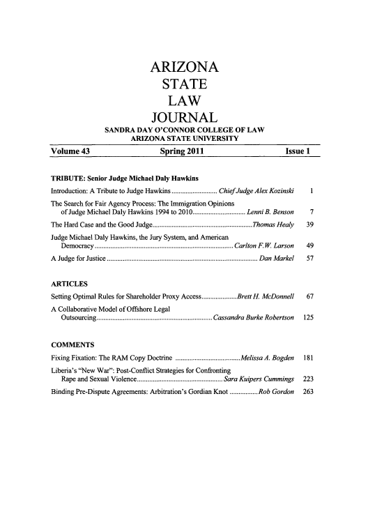 handle is hein.journals/arzjl43 and id is 1 raw text is: Volume 43

ARIZONA
STATE
LAW
JOURNAL
SANDRA DAY O'CONNOR COLLEGE OF LAW
ARIZONA STATE UNIVERSITY
Spring 2011

TRIBUTE: Senior Judge Michael Daly Hawkins
Introduction: A Tribute to Judge Hawkins  ...........   ChiefJudge Alex Kozinski
The Search for Fair Agency Process: The Immigration Opinions
of Judge Michael Daly Hawkins 1994 to 2010.............................. Lenni B. Benson
The Hard Case and the Good Judge.........................................................Thomas Healy
Judge Michael Daly Hawkins, the Jury System, and American
Democracy             ..................................Carlton F. W Larson
A  Judge  for Justice  ...................................................................................... D an  M arkel
ARTICLES
Setting Optimal Rules for Shareholder Proxy Access....................Brett H. McDonnell
A Collaborative Model of Offshore Legal
Outsourcing.................................................................. Cassandra Burke Robertson
COMMENTS
Fixing Fixation: The RAM Copy Doctrine .....................................Melissa A. Bogden
Liberia's New War: Post-Conflict Strategies for Confronting
Rape and Sexual Violence................................................. Sara Kuivers Cummings
Binding Pre-Dispute Agreements: Arbitration's Gordian Knot ................Rob Gordon

Issue 1

1
7
39
49
57
67
125
181
223
263


