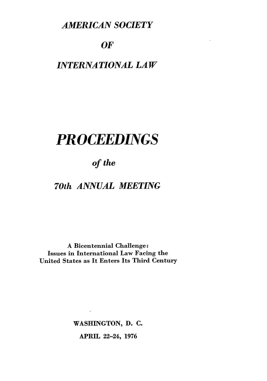 handle is hein.journals/asilp70 and id is 1 raw text is: AMERICAN SOCIETY
OF
INTERNATIONAL LAW
PROCEEDINGS
of the
70th ANNUAL MEETING

A Bicentennial Challenge:
Issues in International Law Facing the
United States as It Enters Its Third Century
WASHINGTON, D. C.

APRIL 22-24, 1976


