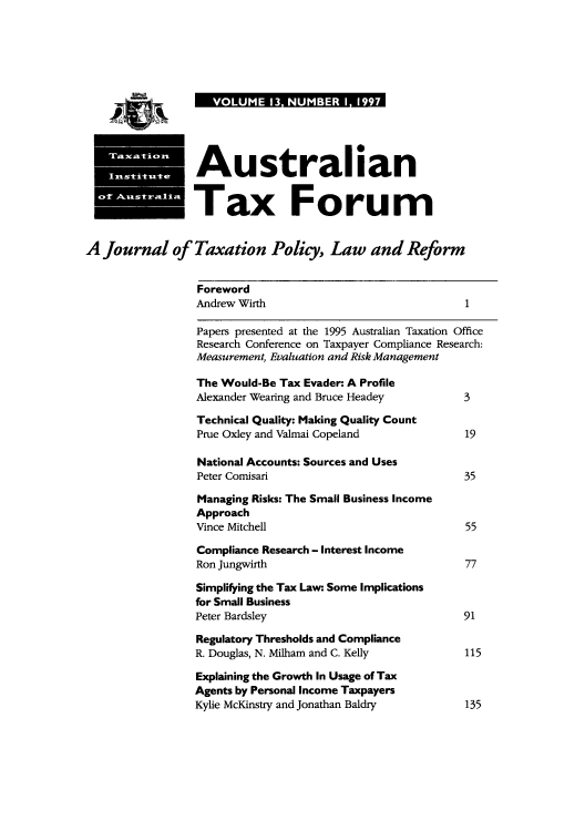 handle is hein.journals/austraxrum13 and id is 1 raw text is: VOLUME 13 NUMBER I 1997

Australian
..Tax Forum
A Journal of Taxation Policy, Law and Reform
Foreword
Andrew Wirth                                 1
Papers presented at the 1995 Australian Taxation Office
Research Conference on Taxpayer Compliance Research:
Measurement, Evaluation and Risk Management
The Would-Be Tax Evader: A Profile
Alexander Wearing and Bruce Headey           3
Technical Quality: Making Quality Count
Prue Oxley and Valmai Copeland              19
National Accounts: Sources and Uses
Peter Comisari                              35
Managing Risks: The Small Business Income
Approach
Vince Mitchell                               55
Compliance Research - Interest Income
Ron Jungwirth                                77
Simplifying the Tax Law: Some Implications
for Small Business
Peter Bardsley                               91
Regulatory Thresholds and Compliance
R. Douglas, N. Milham and C. Kelly           115
Explaining the Growth In Usage of Tax
Agents by Personal Income Taxpayers
Kylie McKinstry and Jonathan Baldry          135




