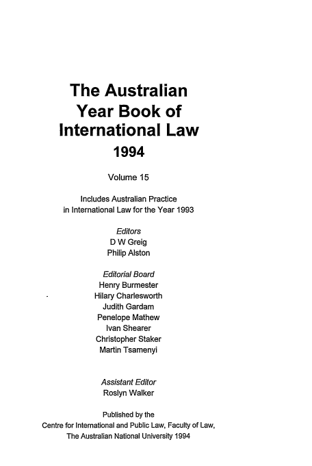 handle is hein.journals/ayil15 and id is 1 raw text is: The Australian
Year Book of
International Law
1994
Volume 15
Includes Australian Practice
in International Law for the Year 1993
Editors
D W Greig
Philip Alston
Editorial Board
Henry Burmester
Hilary Charlesworth
Judith Gardam
Penelope Mathew
Ivan Shearer
Christopher Staker
Martin Tsamenyi
Assistant Editor
Roslyn Walker
Published by the
Centre for International and Public Law, Faculty of Law,
The Australian National University 1994


