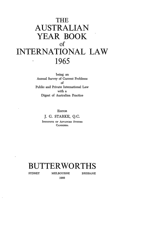 handle is hein.journals/ayil1965 and id is 1 raw text is: THE
AUSTRALIAN
YEAR BOOK
of
INTERNATIONAL LAW
1965

being an
Annual Survey of Current Problems
of
Public and Private International Law
with a
Digest of Australian Practice
EDrroR
f. G. STARKE, Q.C.
INSTTuTE Or ADVANCED STUDIEs
CANBERRA

BUTTERWORTHS

SYDNEY

MELBOURNE
1966

BRISBANE


