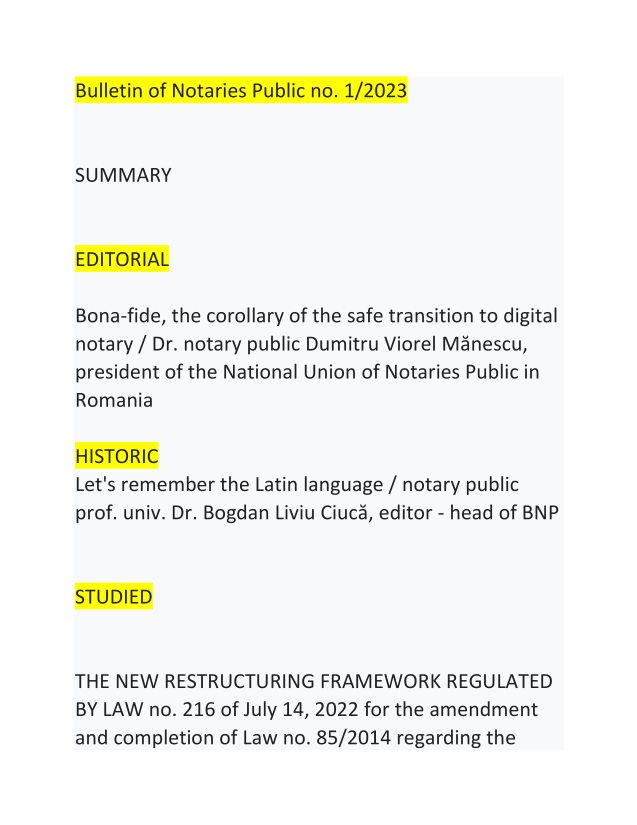 handle is hein.journals/blnpbl27 and id is 1 raw text is: 


Bulletin of Notaries Public no. 1/2023



SUMMARY



EDITORIAL

Bona-fide, the corollary of the safe transition to digital
notary / Dr. notary public Dumitru Viorel Menescu,
president of the National Union of Notaries Public in
Romania

HISTORIC
Let's remember the Latin language / notary public
prof. univ. Dr. Bogdan Liviu Ciuca, editor - head of BNP



STUDIED



THE NEW  RESTRUCTURING  FRAMEWORK REGULATED
BY LAW no. 216 of July 14, 2022 for the amendment
and completion of Law no. 85/2014 regarding the


