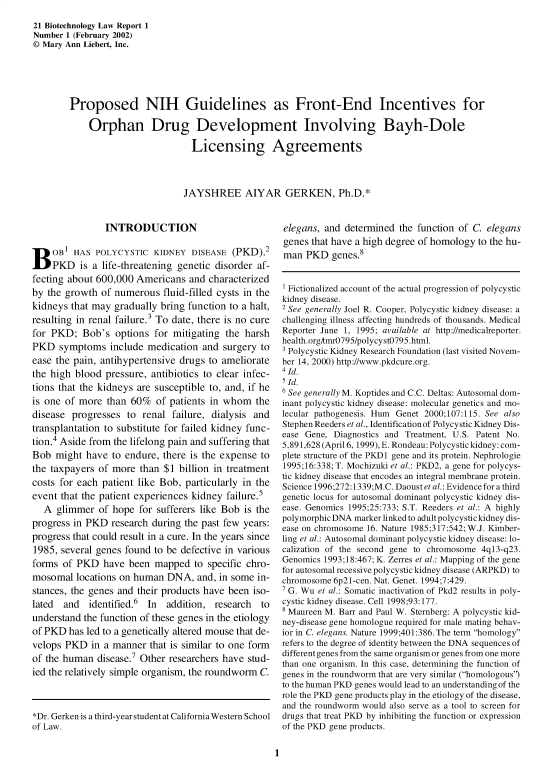 handle is hein.journals/bothnl21 and id is 1 raw text is: 21 Biotechnology Law Report 1
Number 1 (February 2002)
© Mary Ann Liebert, Inc.
Proposed NIH Guidelines as Front-End Incentives for
Orphan Drug Development Involving Bayh-Dole
Licensing Agreements
JAYSHREE AIYAR GERKEN, Ph.D.*

INTRODUCTION
BOB1 HAS POLYCYSTIC KIDNEY DISEASE (PKD).2
PKD is a life-threatening genetic disorder af-
fecting about 600,000 Americans and characterized
by the growth of numerous fluid-filled cysts in the
kidneys that may gradually bring function to a halt,
resulting in renal failure.3 To date, there is no cure
for PKD; Bob's options for mitigating the harsh
PKD symptoms include medication and surgery to
ease the pain, antihypertensive drugs to ameliorate
the high blood pressure, antibiotics to clear infec-
tions that the kidneys are susceptible to, and, if he
is one of more than 60% of patients in whom the
disease progresses to renal failure, dialysis and
transplantation to substitute for failed kidney func-
tion.4 Aside from the lifelong pain and suffering that
Bob might have to endure, there is the expense to
the taxpayers of more than $1 billion in treatment
costs for each patient like Bob, particularly in the
event that the patient experiences kidney failure.5
A glimmer of hope for sufferers like Bob is the
progress in PKD research during the past few years:
progress that could result in a cure. In the years since
1985, several genes found to be defective in various
forms of PKD have been mapped to specific chro-
mosomal locations on human DNA, and, in some in-
stances, the genes and their products have been iso-
lated and identified.6 In addition, research to
understand the function of these genes in the etiology
of PKD has led to a genetically altered mouse that de-
velops PKD in a manner that is similar to one form
of the human disease.7 Other researchers have stud-
ied the relatively simple organism, the roundworm C.
*Dr. Gerken is a third-year student at California Western School
of Law.

elegans, and determined the function of C. elegans
genes that have a high degree of homology to the hu-
man PKD genes.8
1 Fictionalized account of the actual progression of polycystic
kidney disease.
2 See generally Joel R. Cooper, Polycystic kidney disease: a
challenging illness affecting hundreds of thousands. Medical
Reporter June 1, 1995; available at http://medicalreporter.
health.orgAmr0795/polycyst0795.html.
3 Polycystic Kidney Research Foundation (last visited Novem-
ber 14, 2000) http://www.pkdcure.org.
4 Id.
5 Id.
6 See generally M. Koptides and C.C. Deltas: Autosomal dom-
inant polycystic kidney disease: molecular genetics and mo-
lecular pathogenesis. Hum Genet 2000;107:115. See also
Stephen Reeders et al., Identification of Polycystic Kidney Dis-
ease Gene, Diagnostics and Treatment, U.S. Patent No.
5,891,628 (April 6, 1999), E. Rondeau: Polycystic kidney: com-
plete structure of the PKD1 gene and its protein. Nephrologie
1995;16:338; T. Mochizuki et al.: PKD2, a gene for polycys-
tic kidney disease that encodes an integral membrane protein.
Science 1996;272:1339;M.C. Daoust et al.: Evidence for a third
genetic locus for autosomal dominant polycystic kidney dis-
ease. Genomics 1995;25:733; S.T. Reeders et al.: A highly
polymorphicDNA marker linked to adult polycystickidney dis-
ease on chromosome 16. Nature 1985;317:542; W.J. Kimber-
ling et al.: Autosomal dominant polycystic kidney disease: lo-
calization of the second gene to chromosome 4q13-q23.
Genomics 1993;18:467; K. Zerres et al.: Mapping of the gene
for autosomal recessive polycystic kidney disease (ARPKD) to
chromosome 6p21-cen. Nat. Genet. 1994;7:429.
7 G. Wu et al.: Somatic inactivation of Pkd2 results in poly-
cystic kidney disease. Cell 1998;93:177.
8 Maureen M. Barr and Paul W. Sternberg: A polycystic kid-
ney-disease gene homologue required for male mating behav-
ior in C. elegans. Nature 1999;401:386. The term homology
refers to the degree of identity between the DNA sequences of
different genes from the same organism or genes from one more
than one organism. In tis case, determining the function of
genes in the roundworm that are very similar (homologous')
to the human PKD genes would lead to an understanding of the
role the PKD gene products play in the etiology of the disease,
and the roundworm would also serve as a tool to screen for
drugs that treat PKD by inhibiting the function or expression
of the PKD gene products.

1


